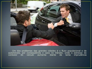 Um dos problemas das grandes cidades é o fluxo populacional e de automóveis, por conseqüência o caos no trânsito. onde o estresse do condutor do veículo aumenta diante de tanta imprudência 
