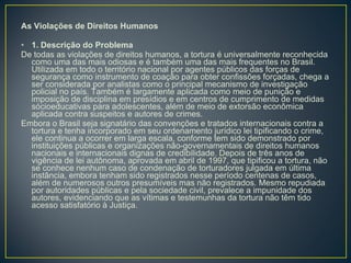 As Violações de Direitos Humanos 1. Descrição do Problema De todas as violações de direitos humanos, a tortura é universalmente reconhecida como uma das mais odiosas e é também uma das mais frequentes no Brasil. Utilizada em todo o território nacional por agentes públicos das forças de segurança como instrumento de coação para obter confissões forçadas, chega a ser considerada por analistas como o principal mecanismo de investigação policial no país. Também é largamente aplicada como meio de punição e imposição de disciplina em presídios e em centros de cumprimento de medidas sócioeducativas para adolescentes, além de meio de extorsão econômica aplicada contra suspeitos e autores de crimes.  Embora o Brasil seja signatário das convenções e tratados internacionais contra a tortura e tenha incorporado em seu ordenamento jurídico lei tipificando o crime, ele continua a ocorrer em larga escala, conforme tem sido demonstrado por instituições públicas e organizações não-governamentais de direitos humanos nacionais e internacionais dignas de credibilidade. Depois de três anos de vigência de lei autônoma, aprovada em abril de 1997, que tipificou a tortura, não se conhece nenhum caso de condenação de torturadores julgada em última instância, embora tenham sido registrados nesse período centenas de casos, além de numerosos outros presumíveis mas não registrados. Mesmo repudiada por autoridades públicas e pela sociedade civil, prevalece a impunidade dos autores, evidenciando que as vítimas e testemunhas da tortura não têm tido acesso satisfatório à Justiça.  