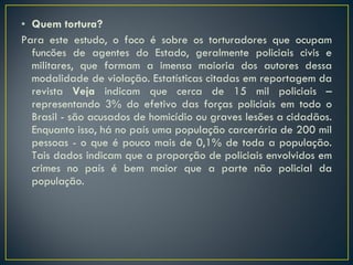 Quem tortura? Para este estudo, o foco é sobre os torturadores que ocupam funcões de agentes do Estado, geralmente policiais civis e militares, que formam a imensa maioria dos autores dessa modalidade de violação. Estatísticas citadas em reportagem da revista  Veja  indicam que cerca de 15 mil policiais – representando 3% do efetivo das forças policiais em todo o Brasil - são acusados de homicídio ou graves lesões a cidadãos. Enquanto isso, há no país uma população carcerária de 200 mil pessoas - o que é pouco mais de 0,1% de toda a população. Tais dados indicam que a proporção de policiais envolvidos em crimes no país é bem maior que a parte não policial da população.  