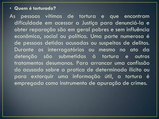 Quem é torturado? As pessoas vítimas de tortura e que encontram dificuldade em acessar a Justiça para denunciá-la e obter reparação são em geral pobres e sem influência econômica, social ou política. Uma parte numerosa é de pessoas detidas acusadas ou suspeitas de delitos. Durante os interrogatórios ou mesmo no ato da detenção são submetidas à tortura e outros tratamentos desumanos. Para arrancar uma confissão do acusado sobre a pratica de determinado ilícito ou para extorquir uma informação útil, a tortura é empregada como instrumento de apuração de crimes.  