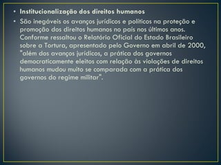 Institucionalização dos direitos humanos São inegáveis os avanços jurídicos e políticos na proteção e promoção dos direitos humanos no país nos últimos anos. Conforme ressaltou o Relatório Oficial do Estado Brasileiro sobre a Tortura, apresentado pelo Governo em abril de 2000, "além dos avanços jurídicos, a prática dos governos democraticamente eleitos com relação às violações de direitos humanos mudou muito se comparada com a prática dos governos do regime militar".  