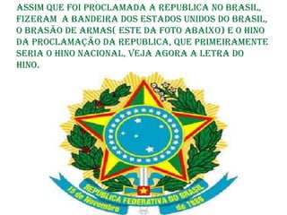 Assim que foi proclamada a Republica no Brasil,
fizeram a Bandeira dos Estados Unidos do Brasil,
o Brasão de Armas( este da foto abaixo) e o Hino
da Proclamação da Republica, que primeiramente
seria o Hino Nacional, veja agora a letra do
Hino.
 