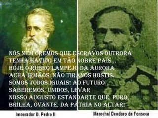 Nós nem cremos que escravos outrora
Tenha havido em tão nobre País...
Hoje o rubro lampejo da aurora
Acha irmãos, não tiranos hostis.
Somos todos iguais! Ao futuro
Saberemos, unidos, levar
Nosso augusto estandarte que, puro,
Brilha, ovante, da Pátria no altar!
 