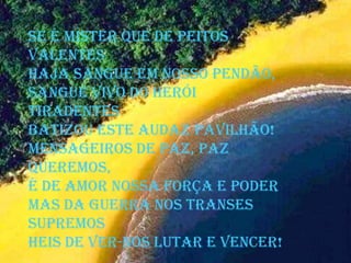 Se é mister que de peitos
valentes
Haja sangue em nosso pendão,
Sangue vivo do herói
Tiradentes
Batizou este audaz pavilhão!
Mensageiros de paz, paz
queremos,
É de amor nossa força e poder
Mas da guerra nos transes
supremos
Heis de ver-nos lutar e vencer!
 