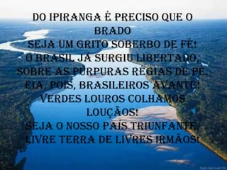 Do Ipiranga é preciso que o
              brado
  Seja um grito soberbo de fé!
 O Brasil já surgiu libertado,
Sobre as púrpuras régias de pé.
 Eia, pois, brasileiros avante!
    Verdes louros colhamos
             louçãos!
 Seja o nosso País triunfante,
 Livre terra de livres irmãos!
 