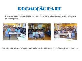 PROMOÇÃO DA BE
   A divulgação das nossas bibliotecas junto dos novos alunos começa com a Viagem
   ao ano seguinte.




Esta atividade, dinamizada pelo SPO, inclui a visita à biblioteca com formação de utilizadores.
 