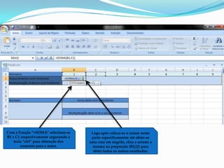 Com a Função “=SOMA” seleciona-se      Logo após coloca-se o cursor nesta
B1 e C1 respectivamente segurando a    parte especificamente até obter-se
    tecla “ctrl” para obtenção dos    uma cruz em negrito, clica e arrasta a
        numeros para a soma.            mesma na proporção (B2;J2) para
                                        obter todos os outros resultados.
 
