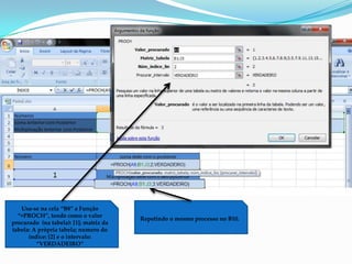 Usa-se na cela “B8” a Função
  “=PROCH”, tendo como o valor
                                        Repetindo o mesmo processo no B10.
procurado (na tabela): [1]; matriz da
tabela: A própria tabela; numero do
      índice: [2] e o intervalo:
         “VERDADEIRO”
 