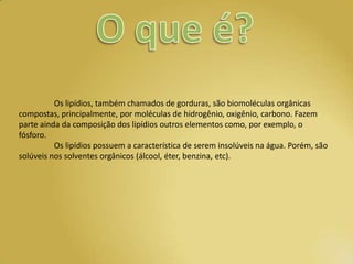 Os lipídios, também chamados de gorduras, são biomoléculas orgânicas
compostas, principalmente, por moléculas de hidrogênio, oxigênio, carbono. Fazem
parte ainda da composição dos lipídios outros elementos como, por exemplo, o
fósforo.
          Os lipídios possuem a característica de serem insolúveis na água. Porém, são
solúveis nos solventes orgânicos (álcool, éter, benzina, etc).
 