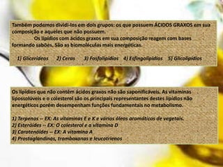 Também podemos dividi-los em dois grupos: os que possuem ÁCIDOS GRAXOS em sua
composição e aqueles que não possuem.
        Os lipídios com ácidos graxos em sua composição reagem com bases
formando sabões. São as biomoléculas mais energéticas.

  1) Glicerídeos    2) Ceras    3) Fosfolipídios 4) Esfingolipídios 5) Glicolipídios




Os lipídios que não contêm ácidos graxos não são saponificáveis. As vitaminas
lipossolúveis e o colesterol são os principais representantes destes lipídios não
energéticos porém desempenham funções fundamentais no metabolismo.

1) Terpenos -- EX: As vitaminas E e K e vários óleos aromáticos de vegetais.
2) Esteróides -- EX: O colesterol e a vitamina D
3) Carotenóides -- EX: A vitamina A
4) Prostaglandinas, tromboxanas e leucotrienos
 