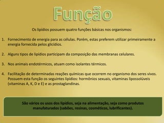 Os lipídios possuem quatro funções básicas nos organismos:

1. Fornecimento de energia para as células. Porém, estas preferem utilizar primeiramente a
   energia fornecida pelos glicídios.

2. Alguns tipos de lipídios participam da composição das membranas celulares.

3. Nos animais endotérmicos, atuam como isolantes térmicos.

4. Facilitação de determinadas reações químicas que ocorrem no organismo dos seres vivos.
   Possuem esta função os seguintes lipídios: hormônios sexuais, vitaminas lipossolúveis
   (vitaminas A, K, D e E) e as prostaglandinas.



           São vários os usos dos lipídios, seja na alimentação, seja como produtos
                 manufaturados (sabões, resinas, cosméticos, lubrificantes).
 