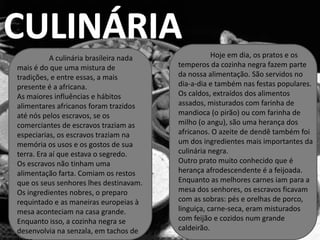 A culinária brasileira nada              Hoje em dia, os pratos e os
mais é do que uma mistura de             temperos da cozinha negra fazem parte
tradições, e entre essas, a mais         da nossa alimentação. São servidos no
presente é a africana.                   dia-a-dia e também nas festas populares.
As maiores influências e hábitos         Os caldos, extraídos dos alimentos
alimentares africanos foram trazidos     assados, misturados com farinha de
até nós pelos escravos, se os            mandioca (o pirão) ou com farinha de
comerciantes de escravos traziam as      milho (o angu), são uma herança dos
especiarias, os escravos traziam na      africanos. O azeite de dendê também foi
memória os usos e os gostos de sua       um dos ingredientes mais importantes da
terra. Era aí que estava o segredo.      culinária negra.
Os escravos não tinham uma               Outro prato muito conhecido que é
alimentação farta. Comiam os restos      herança afrodescendente é a feijoada.
que os seus senhores lhes destinavam.    Enquanto as melhores carnes iam para a
Os ingredientes nobres, o preparo        mesa dos senhores, os escravos ficavam
requintado e as maneiras europeias à     com as sobras: pés e orelhas de porco,
mesa aconteciam na casa grande.          linguiça, carne-seca, eram misturados
Enquanto isso, a cozinha negra se        com feijão e cozidos num grande
desenvolvia na senzala, em tachos de     caldeirão.
 