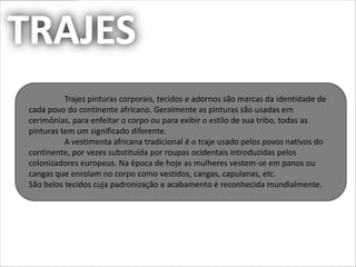 Trajes pinturas corporais, tecidos e adornos são marcas da identidade de
cada povo do continente africano. Geralmente as pinturas são usadas em
cerimônias, para enfeitar o corpo ou para exibir o estilo de sua tribo, todas as
pinturas tem um significado diferente.
          A vestimenta africana tradicional é o traje usado pelos povos nativos do
continente, por vezes substituída por roupas ocidentais introduzidas pelos
colonizadores europeus. Na época de hoje as mulheres vestem-se em panos ou
cangas que enrolam no corpo como vestidos, cangas, capulanas, etc.
São belos tecidos cuja padronização e acabamento é reconhecida mundialmente.
 