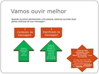 Vamos ouvir melhor
Quando ouvimos atentamente uma pessoa, estamos ouvindo duas
partes distintas de sua mensagem:



          1                        2
     Conteúdo da            Significado da
     mensagem                mensagem



                                   Estamos
                                  prestando
         Estamos                 atenção no
        prestando                sentido por                “Para um bom
         atenção                   trás das                entendedor, meia
           nas                     palavras                 palavra basta”
         palavras                  (tom de             Miguel de Cervantes – livro:
                                voz, linguag                  Dom Quixote
                                em corporal)
                                                         Ou seja, para quem sabe
                                                        ouvir, não são necessárias
                                                          muitas palavra para se
                                                       compreender a mensagem
                                                        e a intenção do emissor.
 