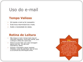 Uso do e-mail
    Tempo Valioso
   Só mande e-mail se for necessário.
   Evite troca interminável de e-mails.
   Avalie a necessidade de cópias.




    Rotina de Leitura
   Não cheque e-mail o tempo todo mas em
    intervalos regulares, como pela manhã, após
                                                              Dica:
    o almoço e antes de ir para casa.
                                                     PRAZO DE RESPOSTA
   Esforce-se para lidar com cada mensagem       Se você costuma responder
    apena uma vez. Se não tiver                         e-mails assim que
    importância, delete.                             recebe, as pessoas irão
                                                  esperar respostas imediatas
   Quando a mensagem requer resposta
                                                  e se incomodar quando isso
    imediata, avalie se pode fazer isso na hora
                                                   não acontecer. A regra de
    ou se precisa de informações antes.
                                                    ouro é responder e-mails
                                                   em horários determinados.
                                                      Se for urgente, use o
                                                            telefone.
 