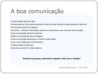 A boa comunicação
A comunicação deve ser clara
A sobrecarga de informação associada à falta de tempo dificulta nossas decisões a cada dia.
Comunique-se de forma objetiva
Crie filtros... Assimile informações realmente importantes e que merecem total atenção.
A boa comunicação aproxima pessoas
Facilita a compreensão das mensagens
A boa comunicação desenvolve e incentiva boas ideias.
A boa comunicação gera entendimento
A Comunicação é essencial.
Comunicar-se bem é o nosso objetivo




             “Encante as pessoas, demonstre respeito e fale com o coração”




                                                          Karina Bittencourt – Nov 2011
 