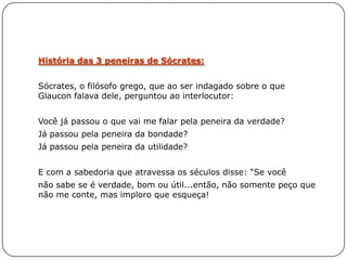 História das 3 peneiras de Sócrates:


Sócrates, o filósofo grego, que ao ser indagado sobre o que
Glaucon falava dele, perguntou ao interlocutor:


Você já passou o que vai me falar pela peneira da verdade?
Já passou pela peneira da bondade?
Já passou pela peneira da utilidade?


E com a sabedoria que atravessa os séculos disse: ―Se você
não sabe se é verdade, bom ou útil...então, não somente peço que
não me conte, mas imploro que esqueça!
 
