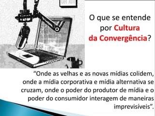 O que se entende
                           por Cultura
                        da Convergência?



    “Onde as velhas e as novas mídias colidem,
 onde a mídia corporativa e mídia alternativa se
cruzam, onde o poder do produtor de mídia e o
  poder do consumidor interagem de maneiras
                                 imprevisíveis”.
 