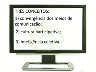 TRÊS CONCEITOS:
1) convergência dos meios de
comunicação;
2) cultura participativa;

3) inteligência coletiva.
 