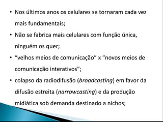 • Nos últimos anos os celulares se tornaram cada vez
 mais fundamentais;
• Não se fabrica mais celulares com função única,
 ninguém os quer;
• “velhos meios de comunicação” x “novos meios de
 comunicação interativos”;
• colapso da radiodifusão (broadcasting) em favor da
 difusão estreita (narrowcasting) e da produção
 midiática sob demanda destinado a nichos;
 
