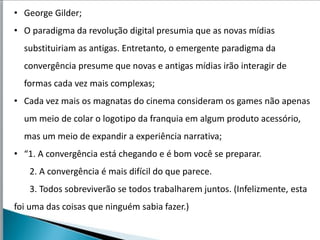• George Gilder;
• O paradigma da revolução digital presumia que as novas mídias
  substituiriam as antigas. Entretanto, o emergente paradigma da
  convergência presume que novas e antigas mídias irão interagir de
  formas cada vez mais complexas;
• Cada vez mais os magnatas do cinema consideram os games não apenas
  um meio de colar o logotipo da franquia em algum produto acessório,
  mas um meio de expandir a experiência narrativa;
• “1. A convergência está chegando e é bom você se preparar.
   2. A convergência é mais difícil do que parece.
   3. Todos sobreviverão se todos trabalharem juntos. (Infelizmente, esta
foi uma das coisas que ninguém sabia fazer.)
 