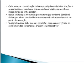 • Cada meio de comunicação tinha suas próprias e distintas funções e
  seus mercados, e cada um era regulado por regimes específicos,
  dependendo se tinha caráter;
• Novas tecnologias midiáticas permitiram que o mesmo conteúdo
  fluísse por vários canais diferentes e assumisse formas distintas no
  ponto de recepção;
• “A digitalização estabeleceu as condições para a convergência; os
  conglomerados corporativos criaram seu imperativo”;
 