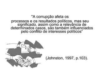 "A corrupção afeta os  processos e os resultados políticos, mas seu significado, assim como a relevância de determinados casos, são também influenciados pelo conflito de interesses políticos“ (Johnston, 1997, p.103). 