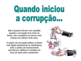 Não é possível afirmar com exatidão quando a corrupção teve início no Brasil, mas o problema se tornou mais intenso nos últimos vinte anos. A origem da corrupção política no Brasil esta ligada diretamente ao clientelismo, onde a prática de favorecimento exercida por políticos é recebida em troca de apoio para campanhas. Quando iniciou  a corrupção... 
