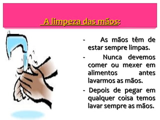 A limpeza das mãos : -  As mãos têm de estar sempre limpas. -  Nunca devemos comer ou mexer em alimentos antes lavarmos as mãos. - Depois de pegar em qualquer coisa temos lavar sempre as mãos. 