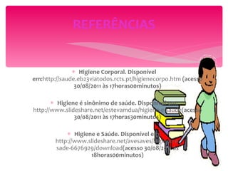 Higiene Corporal. Disponível em: http://saude.eb23viatodos.rcts.pt/higienecorpo.htm  (acesso 30/08/2011 às 17horas00minutos) Higiene é sinônimo de saúde. Disponível em:  http://www.slideshare.net/estevamdua/higiene-e-saude (acesso 30/08/2011 às 17horas30minutos) Higiene e Saúde. Disponível em:  http://www.slideshare.net/avesaves/higiene-e-sade-6676929/download (acesso 30/08/2011 às 18horas00minutos) REFERÊNCIAS 
