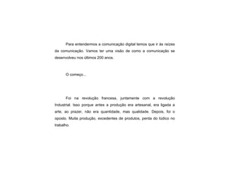 Para entendermos a comunicação digital temos que ir às raízes da comunicação. Vamos ter uma visão de como a comunicação se desenvolveu nos últimos 200 anos. O começo... Foi na revolução francesa, juntamente com a revolução Industrial. Isso porque antes a produção era artesanal, era ligada a arte, ao prazer, não era quantidade, mas qualidade. Depois, foi o oposto. Muita produção, excedentes de produtos, perda do lúdico no trabalho. 