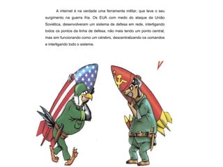 A internet é na verdade uma ferramenta militar, que teve o seu surgimento na guerra fria. Os EUA com medo do ataque da União Soviética, desenvolveram um sistema de defesa em rede, interligando todos os pontos da linha de defesa, não mais tendo um ponto central, mas sim funcionando como um cérebro, descentralizando os comandos e interligando todo o sistema. 
