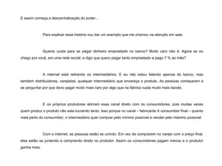 E assim começa a descentralização do poder... Para explicar essa história vou dar um exemplo que me chamou na atenção em sala. Quanto custa para se pegar dinheiro emprestado no banco? Muito caro não é. Agora se eu chego pra você, em uma rede social, e digo que quero pegar tanto emprestado e pago 7 % ao mês? A internet está retirando os intermediários. E eu não estou falando apenas do banco, mas também distribuidores, varejistas, qualquer intermediário que encareça o produto. As pessoas começaram a se perguntar por que devo pagar muito mais caro por algo que na fábrica custa muito mais barato.  E os próprios produtores abriram esse canal direto com os consumidores, pois muitas vezes quem produz o produto não esta lucrando tanto. Isso porque no canal – fabricante X consumidor final – quanto mais perto do consumidor, o intermediário quer comprar pelo mínimo possível e vender pelo máximo possível. Com a internet, as pessoas estão se unindo. Em vez de comprarem no varejo com o preço final, elas estão se juntando e comprando direto no produtor. Assim os consumidores pagam menos e o produtor ganha mais. 