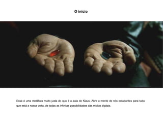 O início  Essa é uma metáfora muito justa do que é a aula do Klaus. Abrir a mente de nós estudantes para tudo que está a nossa volta, de todas as infinitas possibilidades das mídias digitais. 