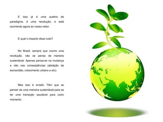E isso já é uma quebra de paradigma, é uma revolução, e está ocorrendo agora ao nosso redor. E qual o impacto disso tudo? No Brasil, sempre que ocorre uma revolução, não se pensa de maneira sustentável. Apenas pensa-se na mudança e não nas conseqüências (abolição da escravidão, crescimento urbano e etc). Mas isso é errado. Têm que se pensar de uma maneira sustentável para se ter uma transição saudável para outro momento . 