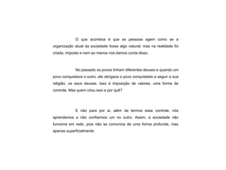 O que acontece é que as pessoas agem como se a organização atual da sociedade fosse algo natural, mas na realidade foi criada, imposta e nem ao menos nos damos conta disso. No passado os povos tinham diferentes deuses e quando um povo conquistava o outro, ele obrigava o povo conquistado a seguir a sua religião, os seus deuses. Isso é imposição de valores, uma forma de controle. Mas quem criou isso e por quê? E não para por ai, além de termos esse controle, nós aprendemos a não confiarmos um no outro. Assim, a sociedade não funciona em rede, pois não se comunica de uma forma profunda, mas apenas superficialmente.   