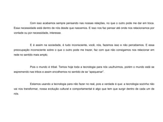 Com isso acabamos sempre pensando nas nossas relações, no que o outro pode me dar em troca. Essa necessidade está dentro de nós desde que nascemos. E isso nos faz pensar até onde nos relacionamos por vontade ou por necessidade, interesse. E é assim na sociedade, é tudo inconsciente, você, nós, fazemos isso e não percebemos. E essa preocupação inconsciente sobre o que o outro pode me trazer, faz com que não consigamos nos relacionar em rede no sentido mais amplo. Pois o mundo é tribal. Temos hoje toda a tecnologia para nós usufruirmos, porém o mundo está se espremendo nas tribos e assim encolhemos no sentido de se “apequenar”. Estamos usando a tecnologia para não fazer no real, pois a verdade é que: a tecnologia sozinha não vai nos transformar, nossa evolução cultural e comportamental é algo que tem que surgir dentro de cada um de nós. 