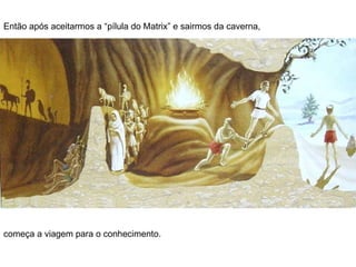 Então após aceitarmos a “pílula do Matrix” e sairmos da caverna, começa a viagem para o conhecimento.  