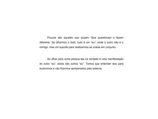 Poucos são aqueles que ousam. Que questionam e fazem diferente. Se olharmos o todo, tudo é um “eu”, onde o outro não é o inimigo, mas um suporte para realizarmos as coisas em conjunto. Ao olhar para outra pessoa ela na verdade é uma manifestação do outro “eu”, todos são outros “eu”. Temos que entender isso para evoluirmos e não ficarmos aprisionados pelo sistema. 