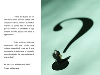 Temos que buscar ter um olhar mais amplo. Quando vemos uma campanha “salve o planeta”, é um olhar pequeno. O planeta não vai acabar o que vai acabar é a sociedade, a raça humana. O certo deveria ser “salve a raça humana”. Então tendo em vista esse pensamento, até que pondo essa evolução sustentável é real ou é uma necessidade do sistema de se readaptar a uma tendência. Até que ponto isso é uma verdade? Até que ponto adaptamos as coisas? Coliseu X Maracanã  