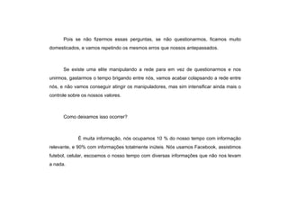 Pois se não fizermos essas perguntas, se não questionarmos, ficamos muito domesticados, e vamos repetindo os mesmos erros que nossos antepassados.  Se existe uma elite manipulando a rede para em vez de questionarmos e nos unirmos, gastarmos o tempo brigando entre nós, vamos acabar colapsando a rede entre nós, e não vamos conseguir atingir os manipuladores, mas sim intensificar ainda mais o controle sobre os nossos valores. Como deixamos isso ocorrer? É muita informação, nós ocupamos 10 % do nosso tempo com informação relevante, e 90% com informações totalmente inúteis. Nós usamos Facebook, assistimos futebol, celular, escoamos o nosso tempo com diversas informações que não nos levam a nada. 