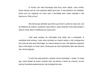 O mundo com essa tecnologia toda ficou muito rápido, muito corrido, temos sempre que ter uma resposta rápida para tudo. E não podemos nos atropelar, temos que nos organizar em como usar a tecnologia para nossa evolução e não ficarmos no “Pão e Circo”. Nós temos que entender que temos que tomar o poder do nosso ser, sair da influência do externo, questionar esse externo, assim entender como está situada a rede ao nosso redor e modificá-la em nosso favor. Todo esse excesso de informação leva todos nós a ansiedade. A sociedade está ansiosa, muita coisa acontece ao mesmo tempo e não conseguimos dar conta de toda essa informação, ao mesmo tempo em que, não sabemos organizar toda a informação ao nosso redor, hierarquizar as mais importantes. Mas não fazemos isso, temos preguiça. E tudo isso está gerando o grande mal da sociedade, o stress. O nosso ego, nosso desejo de querer controlar tudo, de sermos o centro do universo, nos faz sermos frustrados exatamente por não conseguirmos isso.  