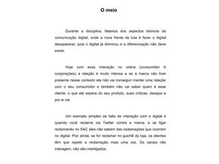 O meio Durante a disciplina, falamos dos aspectos teóricos da comunicação digital, onde a nova frente de luta é fazer o digital desaparecer, pois o digital já dominou e a diferenciação não deve existir. Hoje com essa interação no online (consumidor X corporações) a relação é muito intensa e se a marca não tiver presente nesse contexto ela não vai conseguir manter uma relação com o seu consumidor e também não vai saber quem é esse cliente, o que ele espera do seu produto, suas críticas, desejos e por ai vai. Um exemplo simples da falta de interação com o digital é quando você reclama via Twitter contra a marca, e se ligar reclamando no SAC eles não sabem das reclamações que ocorrem no digital. Pior ainda, se for reclamar no guichê da loja, os clientes têm que repetir a reclamação mais uma vez. Os canais não interagem, não são interligados. 