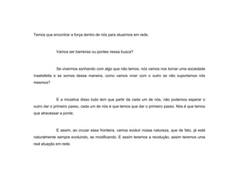 Temos que encontrar a força dentro de nós para atuarmos em rede. Vamos ser barreiras ou pontes nessa busca? Se vivermos sonhando com algo que não temos, nós vamos nos tornar uma sociedade insatisfeita e se somos dessa maneira, como vamos viver com o outro se não suportamos nós mesmos? E a iniciativa disso tudo tem que partir de cada um de nós, não podemos esperar o outro dar o primeiro passo, cada um de nós é que temos que dar o primeiro passo. Nós é que temos que atravessar a ponte. E assim, ao cruzar essa fronteira, vamos evoluir nossa natureza, que de fato, já está naturalmente sempre evoluindo, se modificando. E assim teremos a revolução, assim teremos uma real atuação em rede. 