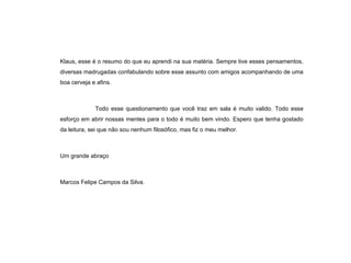 Klaus, esse é o resumo do que eu aprendi na sua matéria. Sempre tive esses pensamentos, diversas madrugadas confabulando sobre esse assunto com amigos acompanhando de uma boa cerveja e afins. Todo esse questionamento que você traz em sala é muito valido. Todo esse esforço em abrir nossas mentes para o todo é muito bem vindo. Espero que tenha gostado da leitura, sei que não sou nenhum filosófico, mas fiz o meu melhor. Um grande abraço Marcos Felipe Campos da Silva. 