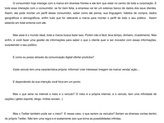 O consumidor hoje interage com a marca em diversas frentes e ele tem que estar no centro de toda a corporação. E toda essa interação com o consumidor, se for bem feita, a empresa vai ter um extenso banco de dados dos seus clientes. Assim, ela pode montar um perfil desse consumidor, saber como ele pensa, sua linguagem, hábitos de compra, dados geográficos e demográficos, enfim tudo que for relevante a marca para montar o perfil de todo o seu público.  Assim estando em total sintonia com ele. Mas esse é o mundo ideal, toda a marca busca fazer isso. Porém não é fácil, leva tempo, dinheiro, investimento. Mas enfim, é você fazer uma gestão de informações para saber o que o cliente quer e ser inovador com essas informações, surpreender o seu público. E como eu posso através da comunicação digital ofertar produtos? Cada veículo tem uma característica própria: Informar/ criar interesse/ imagem da marca/ venda/ ação... E dependendo da sua intenção você foca em um ponto.  Mas o que seria na internet o meio e o veículo? O meio é a própria internet, e o veículo, tem uma infinidade de opções ( globo esporte, blogs, mídias sociais...) Mas o Twitter também pode ser o meio?  E nesse caso, o que seriam os veículos? Seriam as diversas contas dentro do próprio Twitter. Não tem uma regra e é exatamente isso que torna as possibilidades infinitas.   