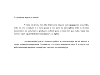 E o que surge a partir da internet? A marca não precisa mais falar dela mesma, ela pode abrir espaço para o consumidor, onde ele vira o produtor e a marca passa a virar ponto de convergência onde os diversos consumidores se comunicam e produzem conteúdo para a marca. Em que muitas vezes eles mesmos fazem a publicidade da marca (boca a boca digital). Uma vez também que ao consumidor produzir e a marca divulgar ele fica excitado e divulga também incansavelmente. Formando um ciclo muito positivo para a marca. E as marcas que estão entendendo isso estão rumando para o sucesso em passos largos. 