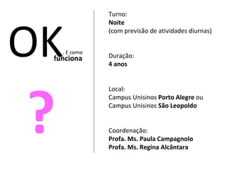 Turno:  Noite  (com previsão de atividades diurnas) Duração:  4 anos Local:  Campus Unisinos  Porto Alegre  ou Campus Unisinos  São Leopoldo Coordenação: Profa. Ms. Paula Campagnolo Profa. Ms. Regina Alcântara OK . E como funciona ? 