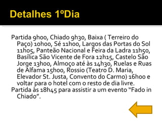 Partida 9h00, Chiado 9h30, Baixa ( Terreiro do Paço) 10h00, Sé 11h00, Largos das Portas do Sol 11h05, Panteão Nacional e Feira da Ladra 11h50, Basílica São Vicente de Fora 12h15, Castelo São Jorge 13h00, Almoço até às 14h30, Ruelas e Ruas de Alfama 15h00, Rossio (Teatro D. Maria, Elevador St. Justa, Convento do Carmo) 16h00 e voltar para o hotel com o resto de dia livre. Partida às 18h45 para assistir a um evento “Fado in Chiado”. 