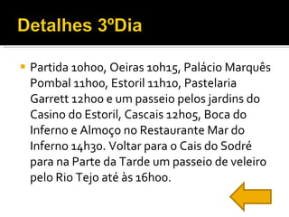 Partida 10h00, Oeiras 10h15, Palácio Marquês Pombal 11h00, Estoril 11h10, Pastelaria Garrett 12h00 e um passeio pelos jardins do Casino do Estoril, Cascais 12h05, Boca do Inferno e Almoço no Restaurante Mar do Inferno 14h30. Voltar para o Cais do Sodré para na Parte da Tarde um passeio de veleiro pelo Rio Tejo até às 16h00. 